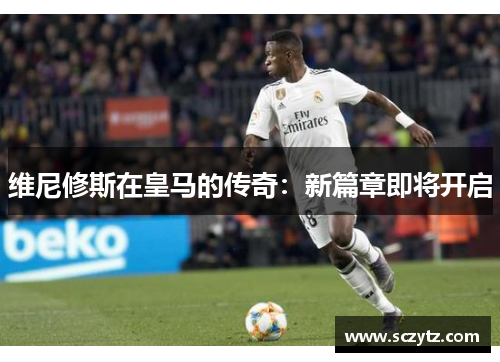 维尼修斯在皇马的传奇：新篇章即将开启